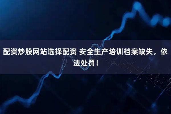 配资炒股网站选择配资 安全生产培训档案缺失，依法处罚！