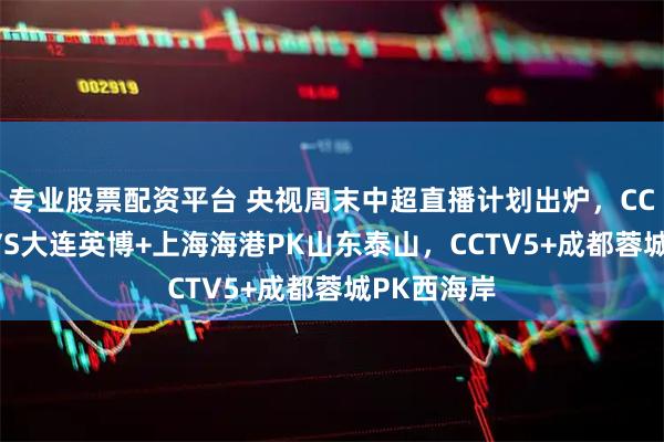 专业股票配资平台 央视周末中超直播计划出炉，CCTV5申花VS大连英博+上海海港PK山东泰山，CCTV5+成都蓉城PK西海岸