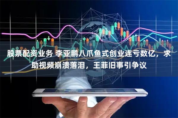 股票配资业务 李亚鹏八爪鱼式创业连亏数亿，求助视频崩溃落泪，王菲旧事引争议