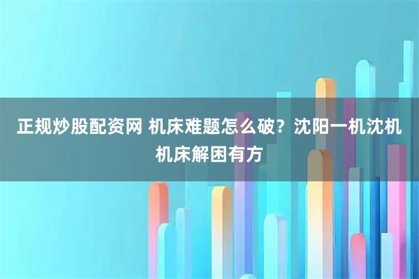 正规炒股配资网 机床难题怎么破？沈阳一机沈机机床解困有方