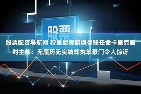 股票配资导航网 穆里尼奥暗讽曼联任命卡里克临时主帅：无履历无实绩却执掌豪门令人惊讶