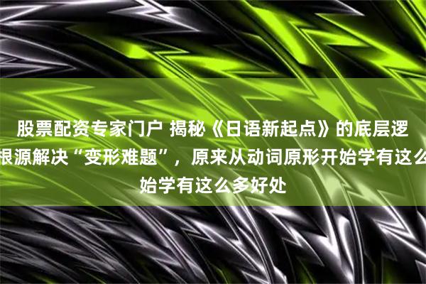 股票配资专家门户 揭秘《日语新起点》的底层逻辑：从根源解决“变形难题”，原来从动词原形开始学有这么多好处