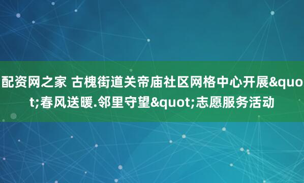 配资网之家 古槐街道关帝庙社区网格中心开展"春风送暖.邻里守望"志愿服务活动
