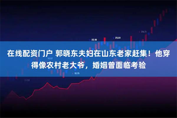 在线配资门户 郭晓东夫妇在山东老家赶集！他穿得像农村老大爷，婚姻曾面临考验