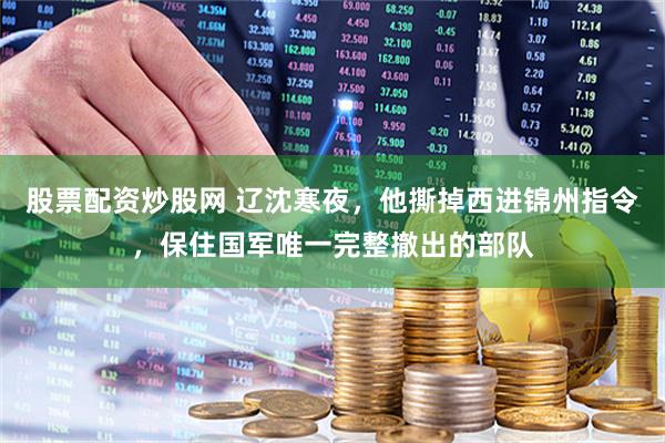 股票配资炒股网 辽沈寒夜，他撕掉西进锦州指令，保住国军唯一完整撤出的部队