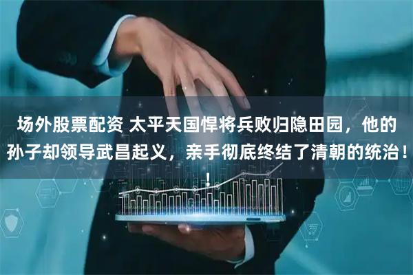 场外股票配资 太平天国悍将兵败归隐田园，他的孙子却领导武昌起义，亲手彻底终结了清朝的统治！