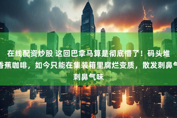 在线配资炒股 这回巴拿马算是彻底懵了！码头堆满香蕉咖啡，如今只能在集装箱里腐烂变质，散发刺鼻气味