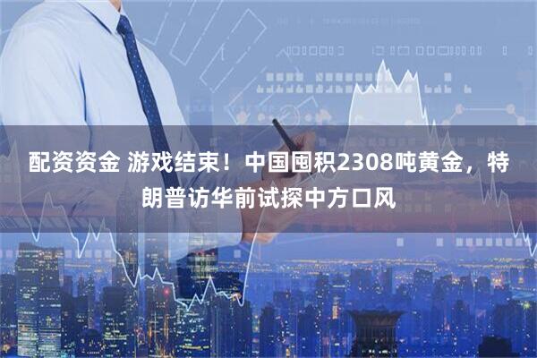 配资资金 游戏结束！中国囤积2308吨黄金，特朗普访华前试探中方口风