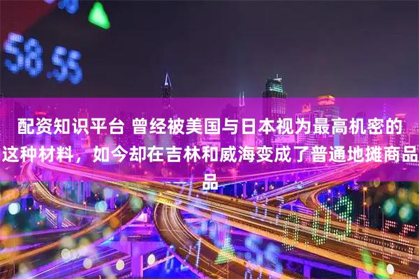 配资知识平台 曾经被美国与日本视为最高机密的这种材料，如今却在吉林和威海变成了普通地摊商品