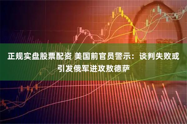 正规实盘股票配资 美国前官员警示：谈判失败或引发俄军进攻敖德萨