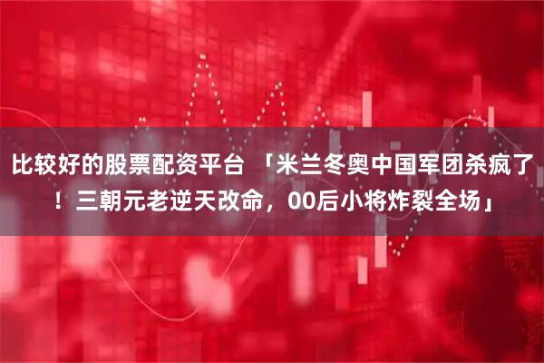 比较好的股票配资平台 「米兰冬奥中国军团杀疯了！三朝元老逆天改命，00后小将炸裂全场」