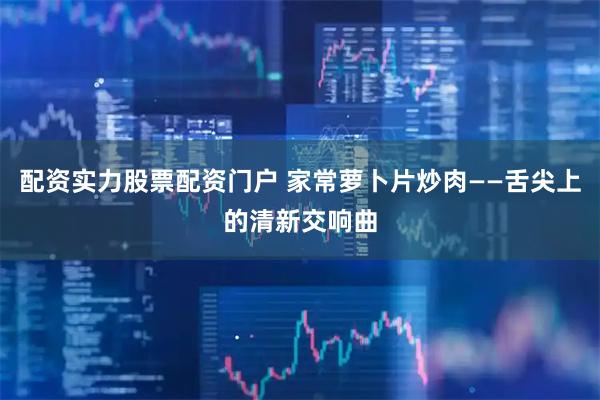 配资实力股票配资门户 家常萝卜片炒肉——舌尖上的清新交响曲
