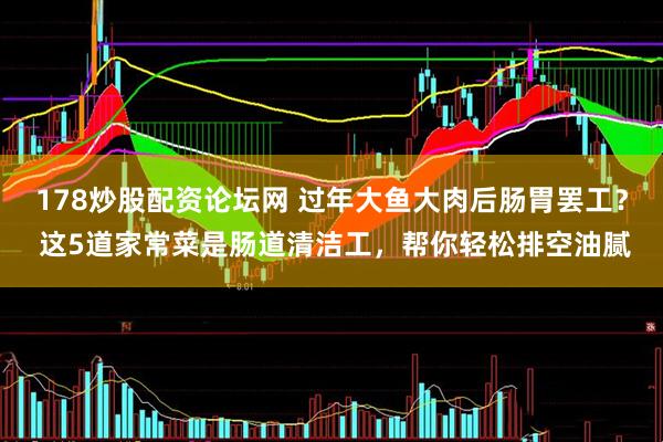178炒股配资论坛网 过年大鱼大肉后肠胃罢工？ 这5道家常菜是肠道清洁工，帮你轻松排空油腻