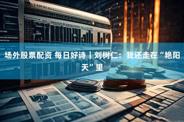 场外股票配资 每日好诗｜刘树仁：我还走在“艳阳天”里