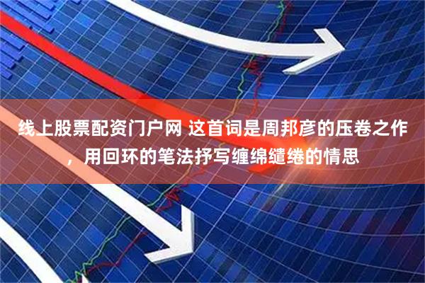 线上股票配资门户网 这首词是周邦彦的压卷之作，用回环的笔法抒写缠绵缱绻的情思