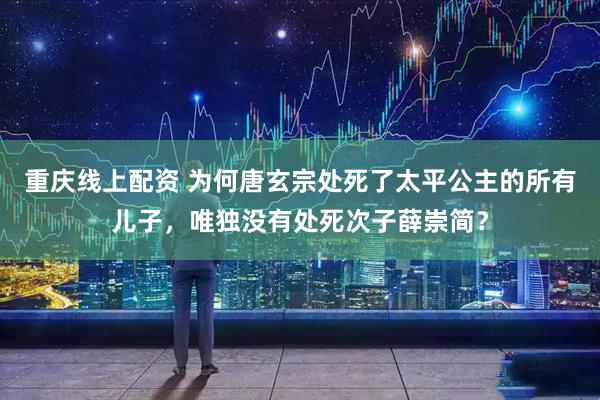 重庆线上配资 为何唐玄宗处死了太平公主的所有儿子，唯独没有处死次子薛崇简？
