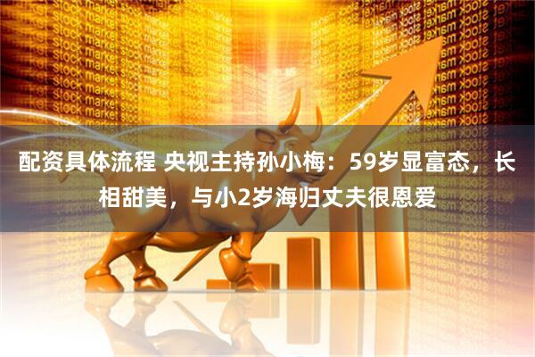 配资具体流程 央视主持孙小梅：59岁显富态，长相甜美，与小2岁海归丈夫很恩爱