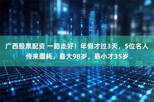 广西股票配资 一路走好！年假才过3天，5位名人传来噩耗，最大98岁，最小才35岁