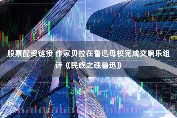 股票配资链接 作家贝拉在鲁迅母校完成交响乐组诗《民族之魂鲁迅》