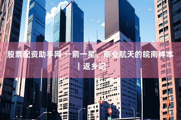 股票配资助手网 一箭一星，商业航天的皖南样本｜返乡记