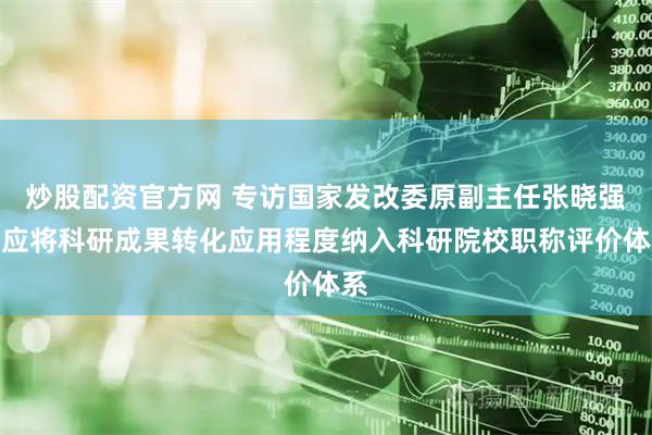 炒股配资官方网 专访国家发改委原副主任张晓强：应将科研成果转化应用程度纳入科研院校职称评价体系