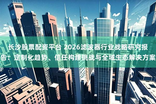 长沙股票配资平台 2026滤波器行业战略研究报告：定制化趋势、信任构建挑战与全域生态解决方案