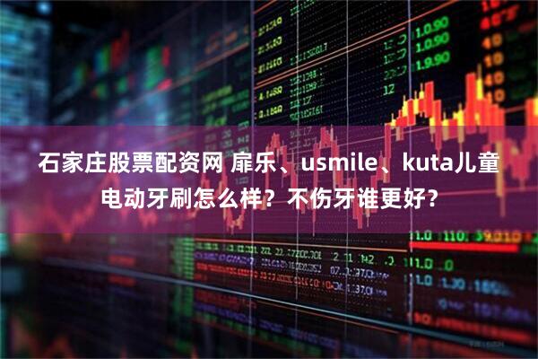 石家庄股票配资网 扉乐、usmile、kuta儿童电动牙刷怎么样？不伤牙谁更好？