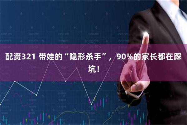 配资321 带娃的“隐形杀手”，90%的家长都在踩坑！