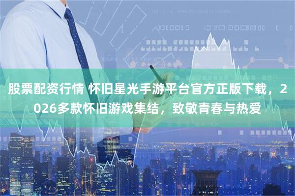 股票配资行情 怀旧星光手游平台官方正版下载，2026多款怀旧游戏集结，致敬青春与热爱