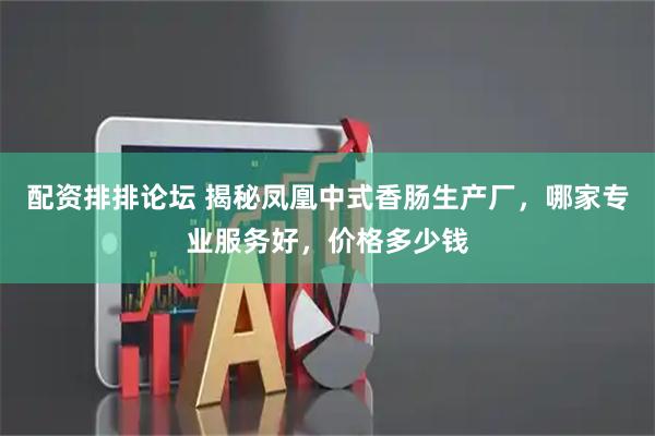 配资排排论坛 揭秘凤凰中式香肠生产厂，哪家专业服务好，价格多少钱