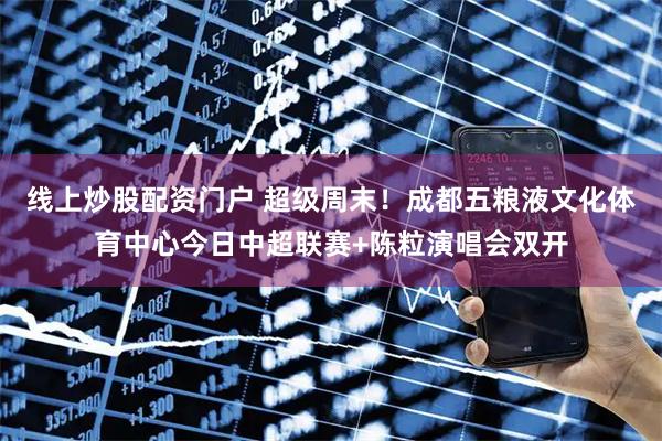 线上炒股配资门户 超级周末！成都五粮液文化体育中心今日中超联赛+陈粒演唱会双开