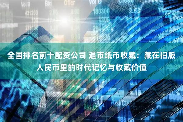全国排名前十配资公司 退市纸币收藏：藏在旧版人民币里的时代记忆与收藏价值