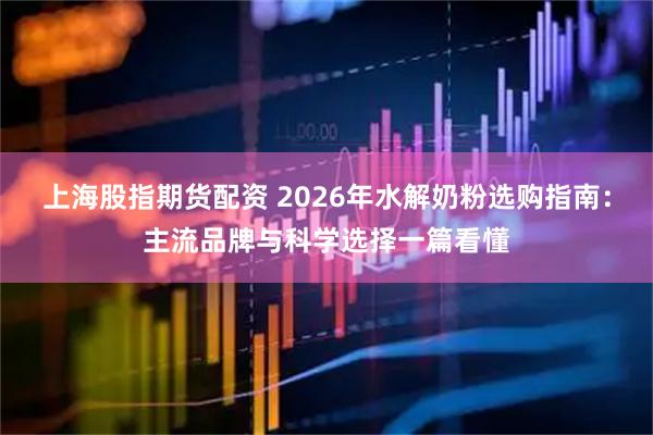 上海股指期货配资 2026年水解奶粉选购指南：主流品牌与科学选择一篇看懂
