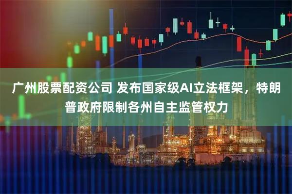 广州股票配资公司 发布国家级AI立法框架，特朗普政府限制各州自主监管权力
