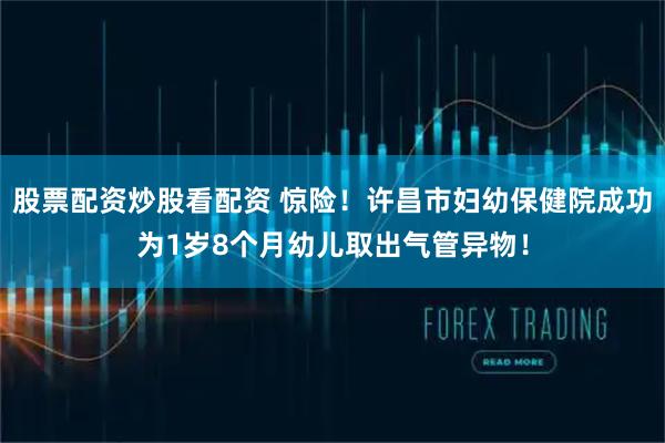 股票配资炒股看配资 惊险！许昌市妇幼保健院成功为1岁8个月幼儿取出气管异物！