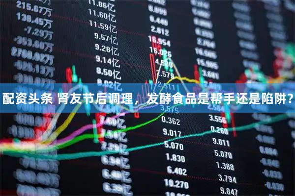 配资头条 肾友节后调理，发酵食品是帮手还是陷阱？