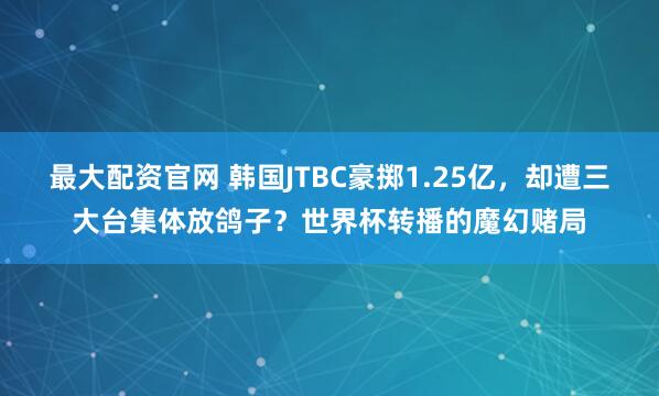 最大配资官网 韩国JTBC豪掷1.25亿，却遭三大台集体放鸽子？世界杯转播的魔幻赌局