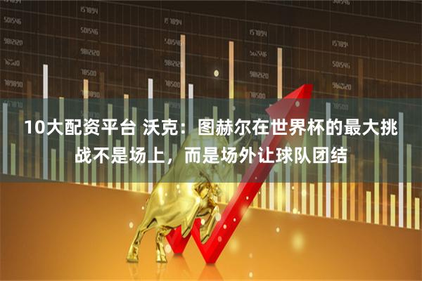 10大配资平台 沃克：图赫尔在世界杯的最大挑战不是场上，而是场外让球队团结
