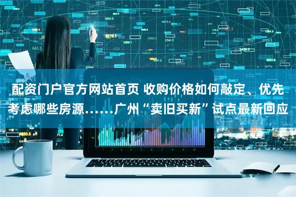 配资门户官方网站首页 收购价格如何敲定、优先考虑哪些房源……广州“卖旧买新”试点最新回应