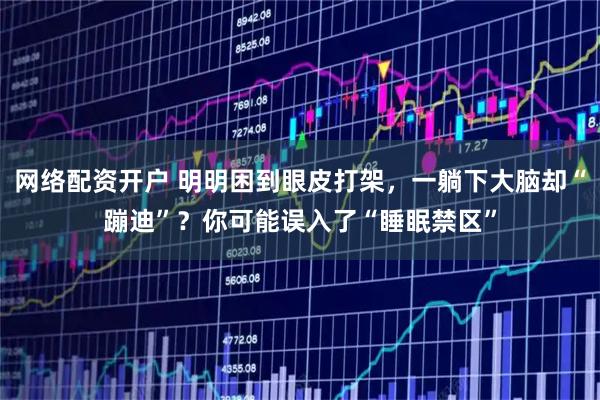 网络配资开户 明明困到眼皮打架，一躺下大脑却“蹦迪”？你可能误入了“睡眠禁区”