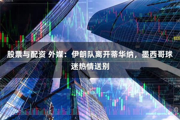 股票与配资 外媒：伊朗队离开蒂华纳，墨西哥球迷热情送别