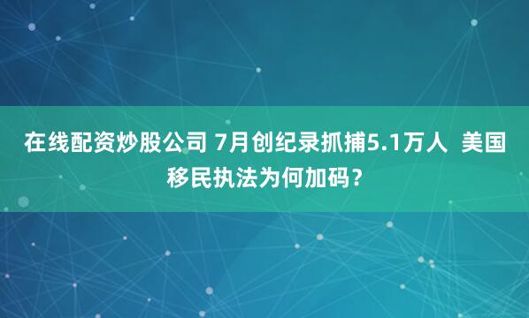 在线配资炒股公司 7月创纪录抓捕5.1万人  美国移民执法为何加码？