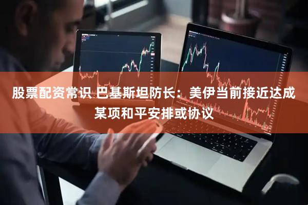 股票配资常识 巴基斯坦防长：美伊当前接近达成某项和平安排或协议